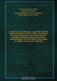 C. Plinii Secundi Historiae mundi libri XXXVII /denuo ad uetustos codices collati, et plurimis locis iam iterum post cunctorum editiones emendati, adiunctis Sigismundi Gelenij Annotationibus. In calce operis nouus Index est additus, non minore diligentia