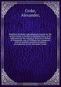 Regimen sanitatis salernitanum;a poem on the preservation of health in rhyming Latin verse. Addressed by the school of Salerno to Robert of Normandy, son of William the Conqueror, with an ancient translation?and an introduction by Sir Alexander Croke .