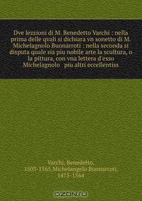 Dve lezzioni di M. Benedetto Varchi : nella prima delle qvali si dichiara vn sonetto di M. Michelagnolo Buonarroti : nella seconda si disputa quale sia piu nobile arte la scultura, o la pittura, con vna lettera d