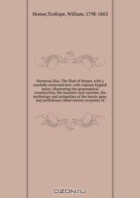 Homerou Ilias. The Iliad of Homer, with a carefully corrected text; with copious English notes, illustrating the grammatical construction, the manners and customs, the mythology and antiquities of the heroic ages; and preliminary observations on points of
