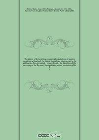 The digest of the existing commercial regulations of foreign countries, with which the United States have intercourse; as far as they can be ascertained : prepared under the direction of the secretary of the Treasury, in compliance with a resolution of th