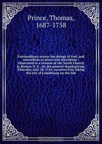 Extraordinary events the doings of God, and marvellous in pious eyes microform : illustrated in a sermon at the South Church in Boston, N. E., on the general thanksgiving, Thursday, July 18, 1745, occasion