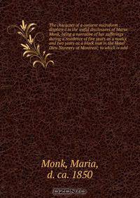 The character of a convent microform : displayed in the awful disclosures of Maria Monk, being a narrative of her sufferings during a residence of five years as a novice and two years as a black nun in the Hotel Dieu Nunnery at Montreal; to which is add