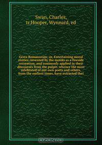 Gesta Romanorum; or, Entertaining moral stories; invented by the monks as a fireside recreation, and commonly applied in their discourses from the pulpit: whence the most celebrated of our own poets and others, from the earliest times, have extracted thei