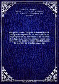 Pomponii Gavrici neapolitani De scvlptvra : vbi agitur de symetriis, de lineamentis, de physiognomia, de perspectiua, de chimice, de ectyposi, de celatura eiusque speciebus, praeterea de caeteris speciebus statuariae, de plastice, de proplastice, de par