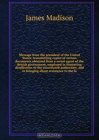 Message from the president of the United States, transmitting copies of certain documents obtained from a secret agent of the British government, employed in fomenting disaffection to the constituted authorities, and in bringing about resistance to the la