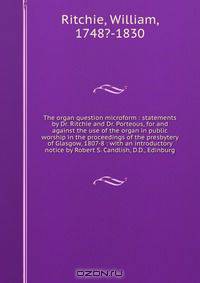 The organ question microform : statements by Dr. Ritchie and Dr. Porteous, for and against the use of the organ in public worship in the proceedings of the presbytery of Glasgow, 1807-8 : with an introductory notice by Robert S. Candlish, D.D., Edinburg