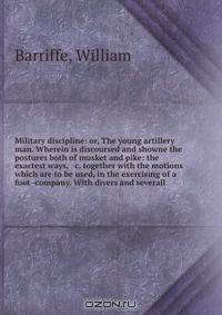 Military discipline: or, The young artillery man. Wherein is discoursed and showne the postures both of musket and pike: the exactest ways, & c. together with the motions which are to be used, in the exercising of a foot -company. With divers and severall