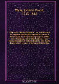 The Swiss family Robinson : or, Adventures of a father and mother and four sons in a desert island ; the genuine progress of the story forming a clear illustration of the first principles of natural history, and many branches of science which most immedia