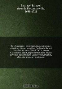 De rebus sacris & ecclesiasticis exercitationes historico-criticae. In quibus Cardinalis Baronii Annales, ab anno Christi XXXV, in quo Casaubonus desiit, expenduntur: tum & multa adversus Bellarminum, Lightfootum, Pagium, & alios discutiuntur; plurimique
