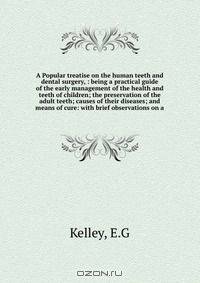 A Popular treatise on the human teeth and dental surgery, : being a practical guide of the early management of the health and teeth of children; the preservation of the adult teeth; causes of their diseases; and means of cure: with brief observations on a