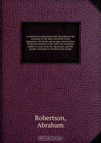 A manual on extracting teeth, founded on the anatomy of the parts involved in the operation; the kinds and proper construction of the instruments to be used; the accidents liable to occur from the operation, and the proper remedies to retrieve such accide