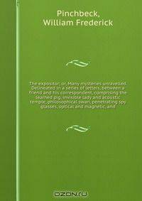 The expositor; or, Many mysteries unravelled. Delineated in a series of letters, between a friend and his correspondent, comprising the learned pig, invisible lady and acoustic temple, philosophical swan, penetrating spy glasses, optical and magnetic, and