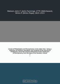 Annals of Philadelphia and Pennsylvania, in the olden time : being a collection of memoirs, anecdotes, and incidents of the city and its inhabitants, and of the earliest settlements of the inland part of Pennsylvania, from the days of the founders. Intend