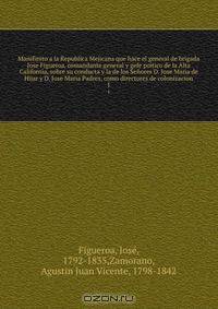 Manifiesto a la Republica Mejicana que hace el general de brigada Jose Figueroa, comandante general y gefe poitico de la Alta California, sobre su conducta y la de los Senores D. Jose Maria de Hijar y D. Jose Maria Padres, como directores de colonizacion