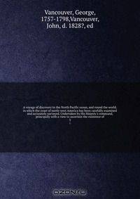 A voyage of discovery to the North Pacific ocean, and round the world; in which the coast of north-west America has been carefully examined and accurately surveyed. Undertaken by His Majesty