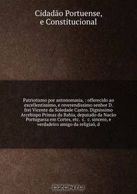 Patriotismo por antonomasia, : offerecido ao excellentissimo, e reverendissimo senhor D. frei Vicente da Soledade Castro. Dignissimo Arcebispo Primaz da Bahia, deputado da Nacao Portugueza em Cortes, etc. &c. &c. sincero, e verdadeiro amigo da religiao, d