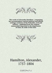 The works of Alexander Hamilton : comprising his correspondence and his political and official writings, exclusive of the Federalist, civil and military : published from the original manuscripts deposited in the department of state, by order of the Joint