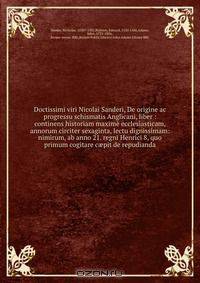Doctissimi viri Nicolai Sanderi, De origine ac progressu schismatis Anglicani, liber : continens historiam maxime ecclesiasticam, annorum circiter sexaginta, lectu dignissimam: nimirum, ab anno 21. regni Henrici 8, quo primum cogitare c?pit de repudianda