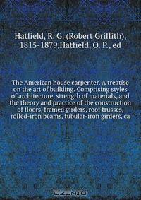 The American house carpenter. A treatise on the art of building. Comprising styles of architecture, strength of materials, and the theory and practice of the construction of floors, framed girders, roof trusses, rolled-iron beams, tubular-iron girders, ca