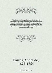 Vida do apostolico padre Antonio Vieyra da Companhia de Jesus, chamado por antonomasia o Grande : acclamado no mundo por principe des oradores evangelicos, pregador incomparavel dos augustissimos reys de Portugal, varao esclarecido em virtudes, e letras d