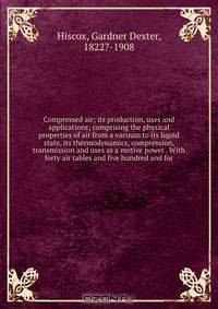 Compressed air; its production, uses and applications; comprising the physical properties of air from a vacuum to its liquid state, its thermodynamics, compression, transmission and uses as a motive power . With forty air tables and five hundred and for
