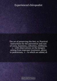 The art of preserving the feet, or, Practical instructions for the prevention and cure of corns, bunnions, callosities, chilblains, &c. : with observations on the dangers arising from improper treatment, advice to pedestrians, &c. : to which are added, di