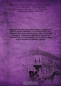Historica notitia rerum Boicarum : symbolis ac figuris aeneis illustrata : in funere Caroli VII. Romanorum Imperatoris semp. aug. virtutum triumpho, solemnium quondam occasione exequiarum, accommodata : cui accedit in fine oratio funebris in laudem optimi