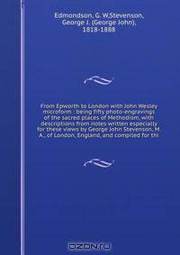 From Epworth to London with John Wesley microform : being fifty photo-engravings of the sacred places of Methodism, with descriptions from notes written especially for these views by George John Stevenson, M. A., of London, England, and compiled for thi