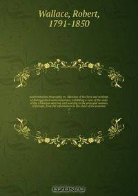 Antitrinitarian biography; or, Sketches of the lives and writings of distinguished antitrinitarians; exhibiting a view of the state of the Unitarian doctrine and worship in the principal nations of Europe, from the reformation to the close of the seventee