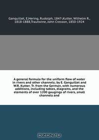 A general formula for the uniform flow of water in rivers and other channels; by E. Ganguillet and W.R. Kutter. Tr. from the German, with numerous additions, including tables, diagrams, and the elements of over 1200 gaugings of rivers, small channels and