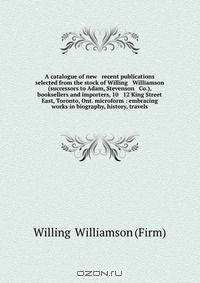 A catalogue of new & recent publications selected from the stock of Willing & Williamson (successors to Adam, Stevenson & Co.), booksellers and importers, 10 & 12 King Street East, Toronto, Ont. microform : embracing works in biography, history, travels