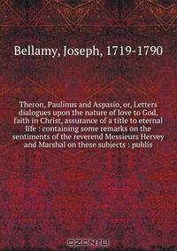 Theron, Paulinus and Aspasio, or, Letters & dialogues upon the nature of love to God, faith in Christ, assurance of a title to eternal life : containing some remarks on the sentiments of the reverend Messieurs Hervey and Marshal on these subjects : publis