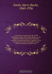 A pleasaunt comedie of the life of Will Shakspeare, player of the Globe Theater on the Bankside : wherein may be found sundrie variable and diverting humours, together with a setting fourthe of the many follies of stage players in generall, and also certa