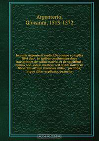 Ioannis Argenterii medici De somno et vigilia libri duo : in quibus continentur duae tractationes de calido nativo, et de spiritibus : omnia non solum medicis, sed etiam universis bonarum artium studiosis utilia, & jucunda, atque aliter explicata, quam ha