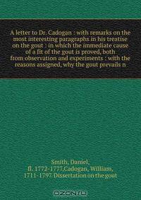 A letter to Dr. Cadogan : with remarks on the most interesting paragraphs in his treatise on the gout : in which the immediate cause of a fit of the gout is proved, both from observation and experiments : with the reasons assigned, why the gout prevails n