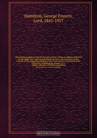 The present position of the Conservative Party : being an address delivered by the Right Hon. Lord George Hamilton, M.P., vice-president of the Council, at the inaugural meeting of the Conservative Association of the University of Edinburgh, January 14, 1