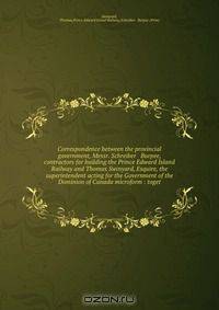 Correspondence between the provincial government, Messr. Schreiber & Burpee, contractors for building the Prince Edward Island Railway and Thomas Swinyard, Esquire, the superintendent acting for the Government of the Dominion of Canada microform : toget