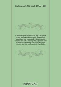 A treatise upon ulcers of the legs : in which former methods of treatment are candidly examined and compared, with one more rational and safe : proving that a perfect cure may generally be effected more certainly, without rest and confinement, than by the