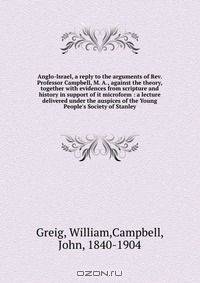 Anglo-Israel, a reply to the arguments of Rev. Professor Campbell, M. A., against the theory, together with evidences from scripture and history in support of it microform : a lecture delivered under the auspices of the Young People