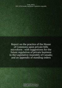 Report on the practice of the House of Commons upon private bills microform : with suggestions for the future regulation of private business in the Legislative Assembly of Canada; and an appendix of standing orders