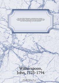 The works of John Witherspoon : containing essays, sermons, &c., on important subjects . together with his lectures on moral philosophy eloquence and divinity, his speeches in the American Congress, and many other valuable pieces, never before published