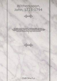 The works of John Witherspoon : containing essays, sermons, &c., on important subjects . together with his lectures on moral philosophy eloquence and divinity, his speeches in the American Congress, and many other valuable pieces, never before published