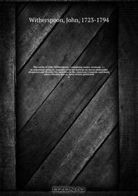 The works of John Witherspoon : containing essays, sermons, &c., on important subjects . together with his lectures on moral philosophy eloquence and divinity, his speeches in the American Congress, and many other valuable pieces, never before published