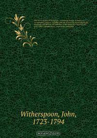 The works of John Witherspoon : containing essays, sermons, &c., on important subjects . together with his lectures on moral philosophy eloquence and divinity, his speeches in the American Congress, and many other valuable pieces, never before published
