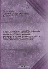 A series of nine letters entitled The St. Germain revelations, together with individual expressions of opinions microform : in reference to his contributions to the Toronto Daily Globe, Leader and Recorder, North Toronto, the Tribune, Toronto Junction