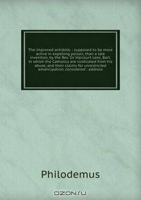 The improved antidote, : supposed to be more active in expelling poison, than a late invention, by the Rev. Sir Harcourt Lees, Bart. in which the Catholics are vindicated from his abuse, and their claims for unrestricted emancipation, considered : address