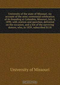 University of the state of Missouri. An account of the semi-centennial celebration of its founding at Columbia, Missouri, July 4, 1890, with oration and speeches, delivered on the occasion, and a list of the surviving donors, who, in 1839, subscribed $118