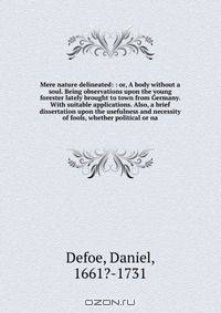 Mere nature delineated: : or, A body without a soul. Being observations upon the young forester lately brought to town from Germany. With suitable applications. Also, a brief dissertation upon the usefulness and necessity of fools, whether political or na