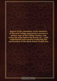 Report of the committee of the overseers of Harvard College appointed to procure a perfect copy of the college charter, and to lay the same before the board, etc. : with explanations and remarks respecting the construction of the third clause of said char
